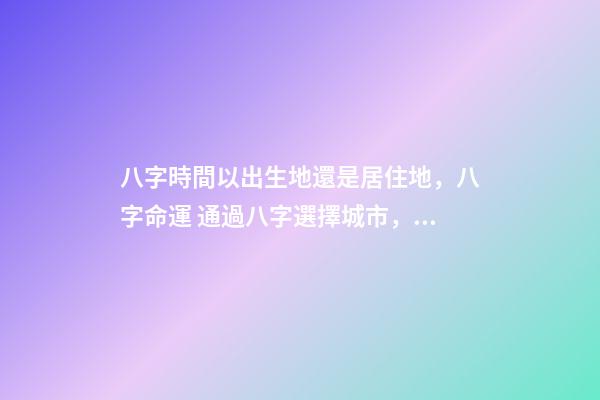 八字時間以出生地還是居住地，八字命運 通過八字選擇城市，測生辰八字真能看出適合去哪個城市發展嗎-第1張-觀點-玄機派